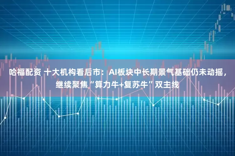 哈福配资 十大机构看后市：AI板块中长期景气基础仍未动摇，继续聚焦“算力牛+复苏牛”双主线