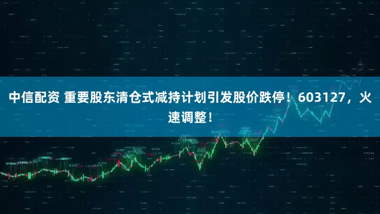 中信配资 重要股东清仓式减持计划引发股价跌停！603127，火速调整！