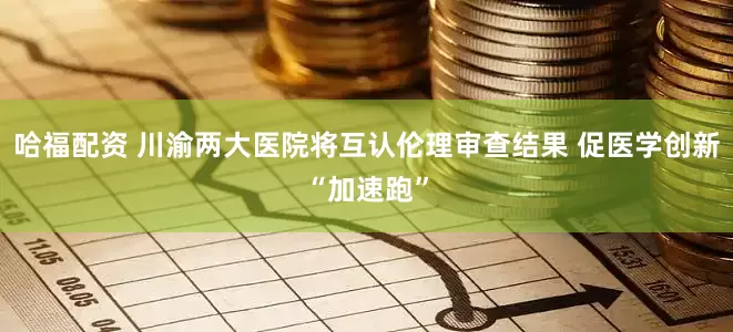 哈福配资 川渝两大医院将互认伦理审查结果 促医学创新“加速跑”