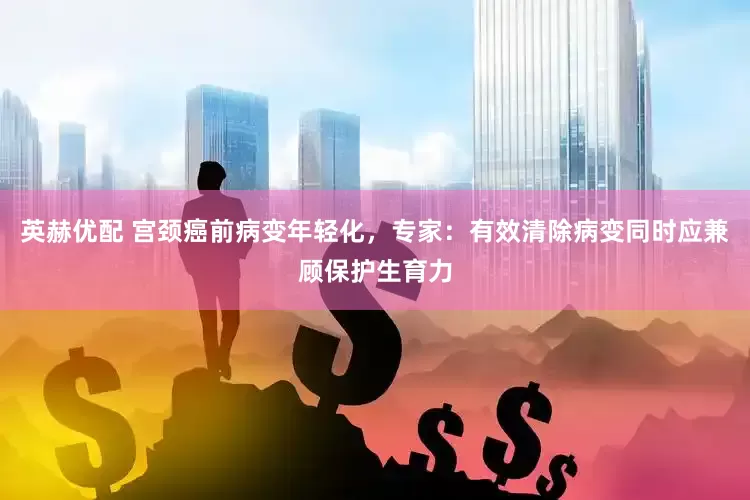 英赫优配 宫颈癌前病变年轻化，专家：有效清除病变同时应兼顾保护生育力
