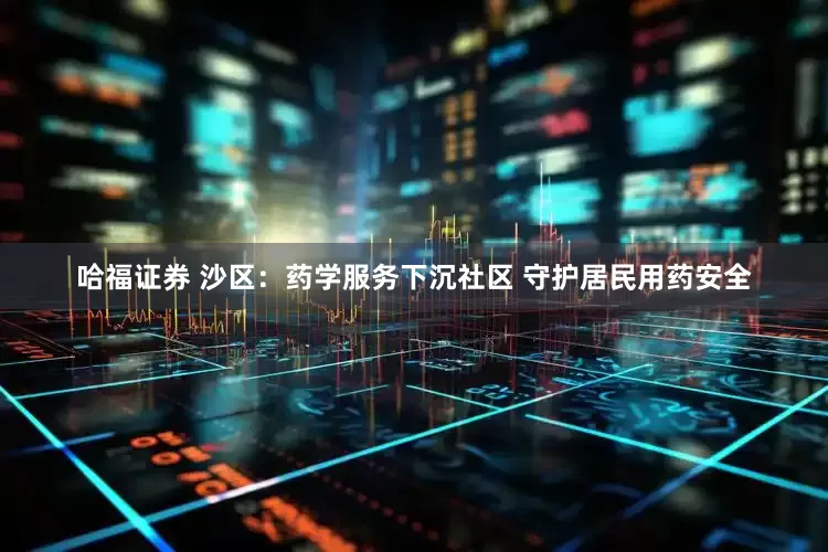 哈福证券 沙区：药学服务下沉社区 守护居民用药安全