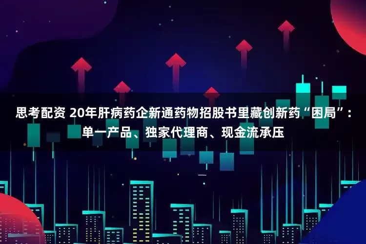 思考配资 20年肝病药企新通药物招股书里藏创新药“困局”：单一产品、独家代理商、现金流承压