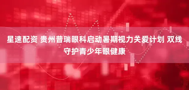 星速配资 贵州普瑞眼科启动暑期视力关爱计划 双线守护青少年眼健康
