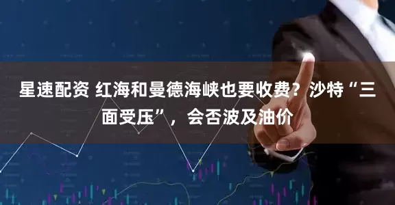 星速配资 红海和曼德海峡也要收费？沙特“三面受压”，会否波及油价