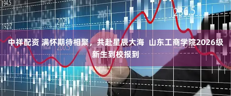 中祥配资 满怀期待相聚，共赴星辰大海  山东工商学院2026级新生到校报到