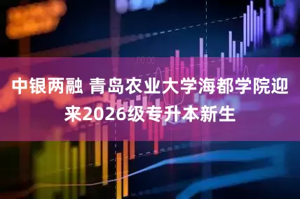 中银两融 青岛农业大学海都学院迎来2026级专升本新生